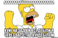 аааааааааааааааааааааааааа хуйі на зад ви всі дебіли я через вас став хуї дебілом