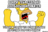 вокруг тебя столько долбоебов кружатся только и слышу что всякие ебланы дуратские вопросы задают