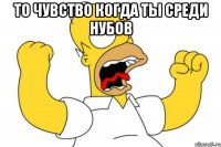 то чувство когда ты среди нубов 