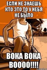 Если не знаешь кто это то у небя не было Вока Вока Воооо!!!!