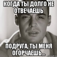 когда ты долго не отвечаешь подруга, ты меня огорчаешь...