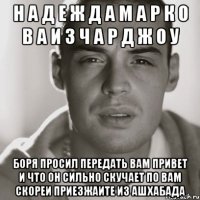 Н А Д Е Ж Д А М А Р К О В А И З Ч А Р Д Ж О У БОРЯ ПРОСИЛ ПЕРЕДАТЬ ВАМ ПРИВЕТ И ЧТО ОН СИЛЬНО СКУЧАЕТ ПО ВАМ СКОРЕИ ПРИЕЗЖАИТЕ ИЗ АШХАБАДА