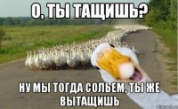 о, ты тащишь? ну мы тогда сольем, ты же вытащишь