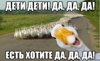 Дети дети! Да, да, да! Есть хотите да, да, да!