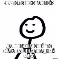 -Ну что, ты признался ей? Да... я признался ей что она хлебушек (Злорадный смех)