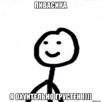 пивасика я охуительно грустен ))))