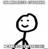 Она мне поесть сготовила и сама все сожрала)))0)))