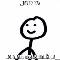 друг!хаха погулять тебе бы пойти!