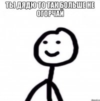 ты дядю то так больше не огорчай 