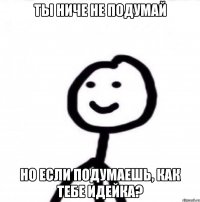 Ты ниче не подумай но если подумаешь, как тебе идейка?