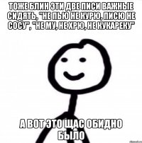 Тоже блин эти две писи важные сидять, "не пью не курю, писю не сосу", "не му, не хрю, не кукареку" А вот это щас обидно было