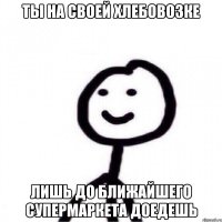 Ты на своей хлебовозке лишь до ближайшего супермаркета доедешь