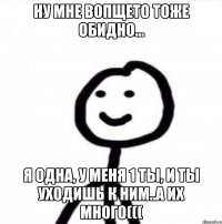 Ну мне вопщето тоже обидно... Я одна, у меня 1 ты, и ты уходишь к ним..а их много(((