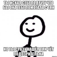 ты искал себе подругу что бы она тебе помогала с тян но ты сразу нашёл тян чёт подозрительна