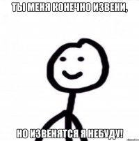 Ты меня конечно извени, Но извенятся я небуду!