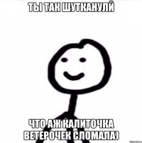 Ты так шутканулй что аж калиточка ветерочек сломала)