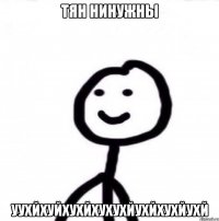 ТЯН НИНУЖНЫ УУХЙХУЙХУХЙХУХУХЙУХЙХУХЙУХЙ