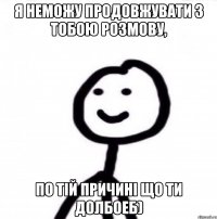 Я неможу продовжувати з тобою розмову, по тій причині що ти долбоеб)