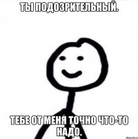 ты подозрительный. тебе от меня точно что-то надо.