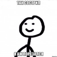 Так сострил я аж порезался