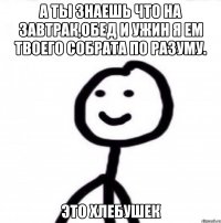 А ТЫ ЗНАЕШЬ ЧТО НА ЗАВТРАК,ОБЕД И УЖИН Я ЕМ ТВОЕГО СОБРАТА ПО РАЗУМУ. ЭТО ХЛЕБУШЕК