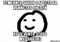 Отмените закон о аресте за убийство людей Хочу убить этого мудака))0)