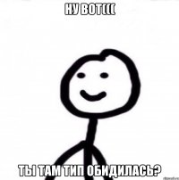 Ну вот((( ты там тип обидилась?