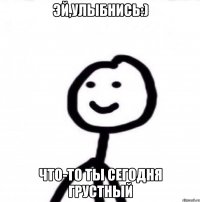 Эй,улыбнись:) Что-то ты сегодня грустный