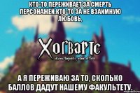 Кто-то переживает за смерть персонажей,кто-то за не взаимную любовь, А я переживаю за то, сколько баллов дадут нашему факультету.