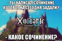 - ты написал сочинение, которое на сегодня задали? - какое сочинение?