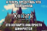 А ТЕПЕРЬ ПРЕДСТАВЬ ЧТО ТВОЯ ШКОЛА ЭТО ХОГВАРТС,ОНА ПРОСТО ШИФРУЕТСЯ