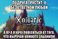 Подруга грустит, о безответной любви А я? А я Хочу повеситься от того, что выручай-комнате забанили!