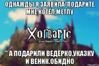 Однажды я заявила"Подарите мне котёл,метлу " а подарили ведёрко,указку и веник.Обидно