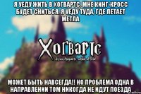 Я уеду жить в Хогвартс. Мне Кинг-Кросс будет сниться. Я уеду туда, где летает метла Может быть навсегда!! Но проблема одна В направлении том никогда не идут Поезда