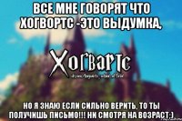 все мне говорят что Хогвортс -это выдумка, но я знаю если сильно верить, то ты получишь письмо!!! Ни смотря на возраст;)