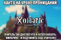 Както на уроке Проницаний: Учитель так достал что я хотел сказать: "ИМПЕРИУС"-и подчинить себе учителя!)