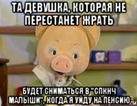 та девушка, которая не перестанет жрать будет сниматься в "спкнч малыши", когда я уйду на пенсию