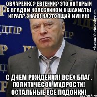 Овчаренко? Евгений? Это который с Владом Колесником в шахматы играл? Знаю! Настоящий мужик! С Днем Рождения! Всех благ, политичесой мудрости! Остальные все ПОДОНКИ!