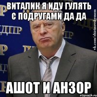 ВИталик я иду гулять с подругами да да Ашот и Анзор