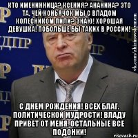 Кто именинница? Ксения? Ананина? Это та, чей коньячок мы с Владом Колесником пили? Знаю! Хорошая девушка! Побольше бы таких в России! С Днем Рождения! Всех благ. Политической мудрости! Владу привет от меня. Остальные все ПОДОНКИ!