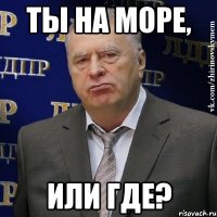 Ты на море, Или где?