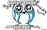 Быть с Викой:** Ахуенно:**