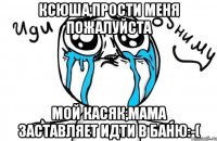 Ксюша,Прости меня пожалуйста Мой касяк,Мама заставляет идти в баню:-(