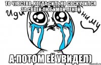 То чувство, когда сильно соскучился за своей любимой Леной а потом её увидел)