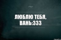 Люблю тебя, Вань:333