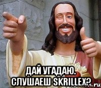  Дай угадаю. Слушаеш SKRILLEX?