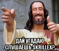  Дай угадаю слушаешь SKRILLEX?