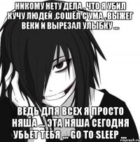 Никому нету дела , что я убил кучу людей ,сошёл с ума , выжег веки и вырезал улыбку ... Ведь для всех я просто няша ... Эта няша сегодня убьет тебя ... Go to sleep ...