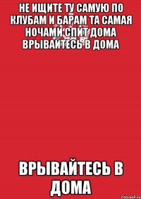 не ищите ту самую по клубам и барам та самая ночами спит дома врывайтесь в дома врывайтесь в дома