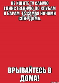 Не ищите ту самую единственную по клубам и барам. Та самая ночами спит дома. Врывайтесь в дома!